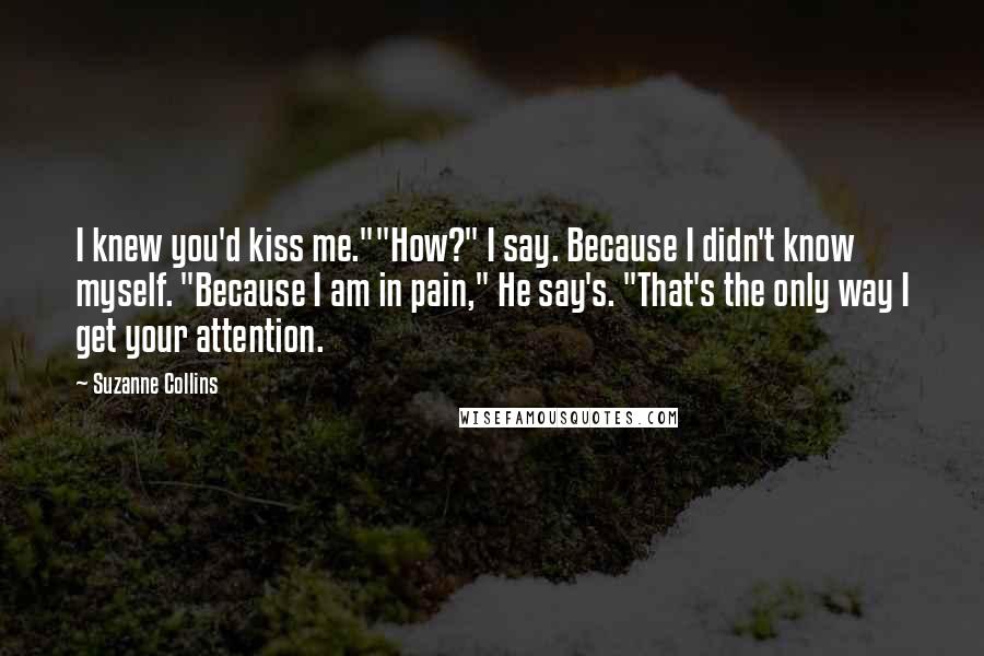 Suzanne Collins Quotes: I knew you'd kiss me.""How?" I say. Because I didn't know myself. "Because I am in pain," He say's. "That's the only way I get your attention.