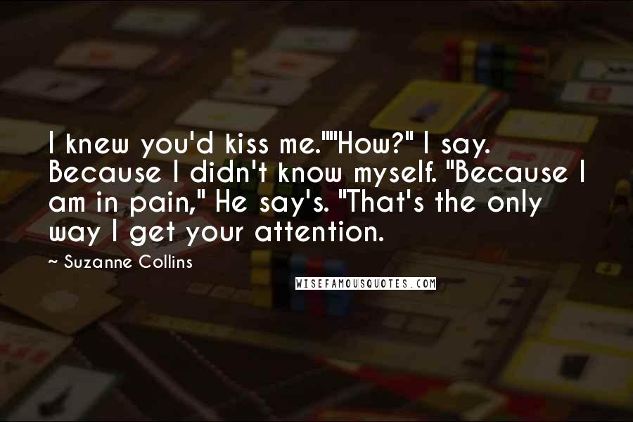 Suzanne Collins Quotes: I knew you'd kiss me.""How?" I say. Because I didn't know myself. "Because I am in pain," He say's. "That's the only way I get your attention.