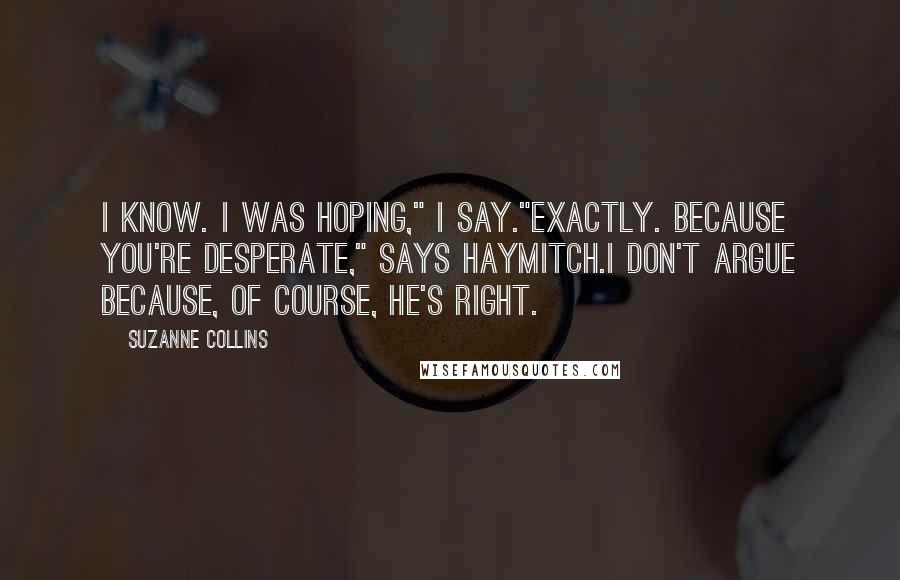 Suzanne Collins Quotes: I know. I was hoping," I say."Exactly. Because you're desperate," says Haymitch.I don't argue because, of course, he's right.