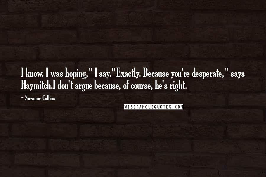 Suzanne Collins Quotes: I know. I was hoping," I say."Exactly. Because you're desperate," says Haymitch.I don't argue because, of course, he's right.