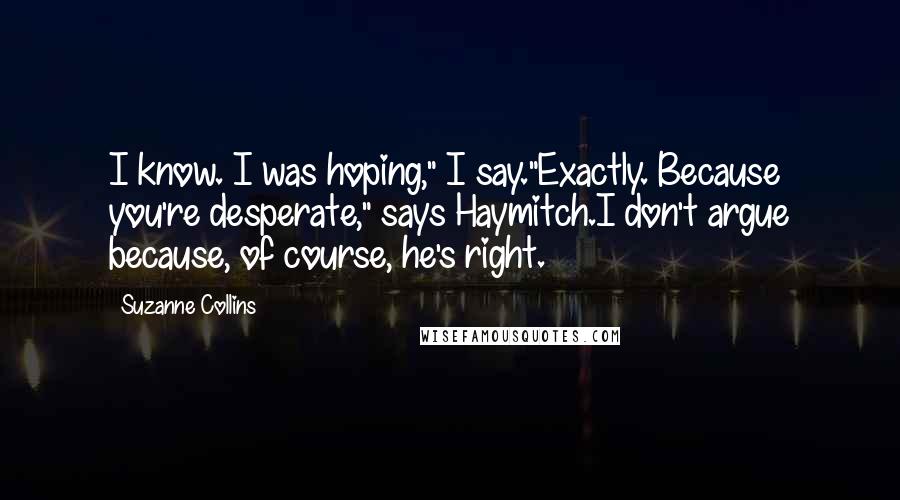 Suzanne Collins Quotes: I know. I was hoping," I say."Exactly. Because you're desperate," says Haymitch.I don't argue because, of course, he's right.