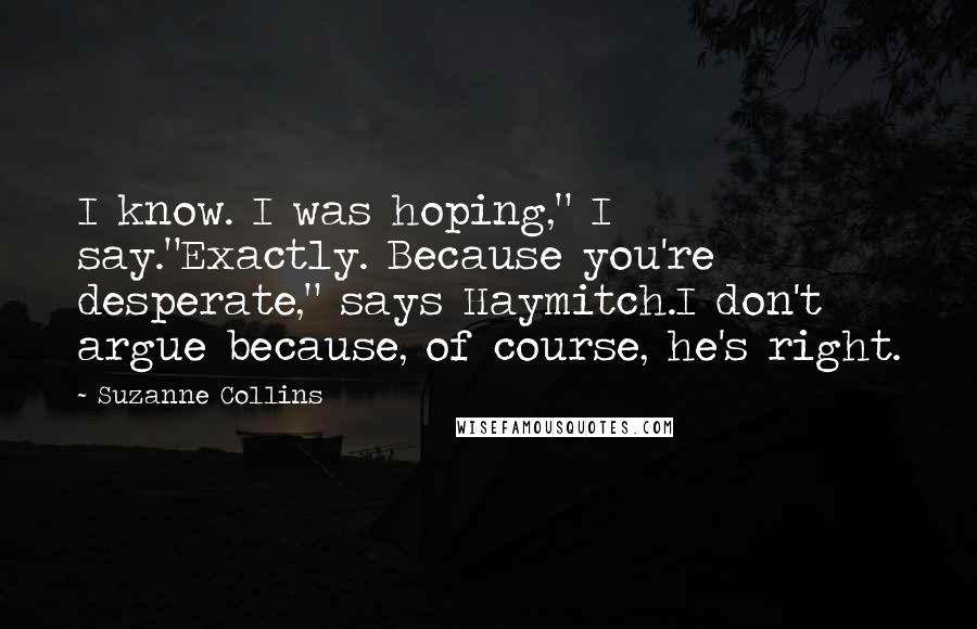 Suzanne Collins Quotes: I know. I was hoping," I say."Exactly. Because you're desperate," says Haymitch.I don't argue because, of course, he's right.