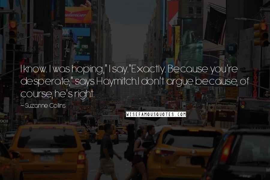 Suzanne Collins Quotes: I know. I was hoping," I say."Exactly. Because you're desperate," says Haymitch.I don't argue because, of course, he's right.