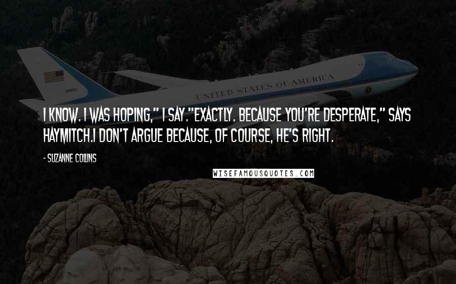 Suzanne Collins Quotes: I know. I was hoping," I say."Exactly. Because you're desperate," says Haymitch.I don't argue because, of course, he's right.