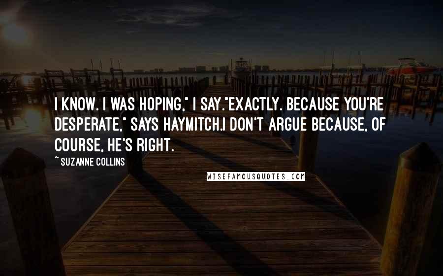 Suzanne Collins Quotes: I know. I was hoping," I say."Exactly. Because you're desperate," says Haymitch.I don't argue because, of course, he's right.