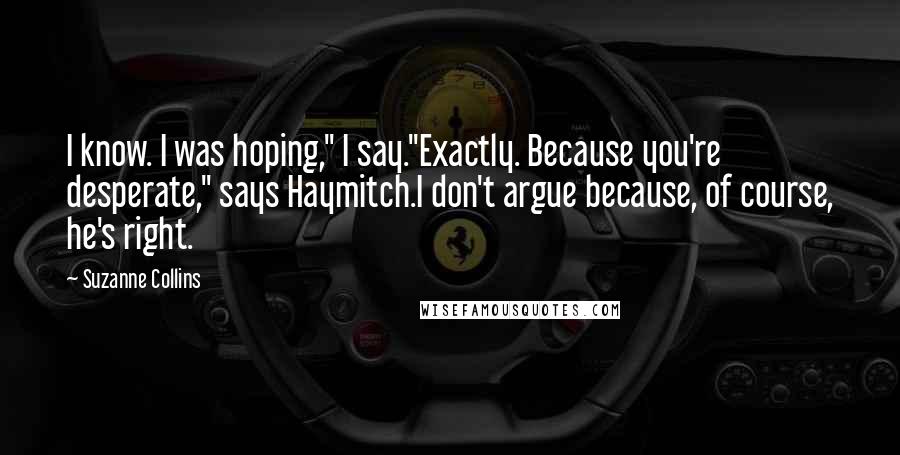 Suzanne Collins Quotes: I know. I was hoping," I say."Exactly. Because you're desperate," says Haymitch.I don't argue because, of course, he's right.