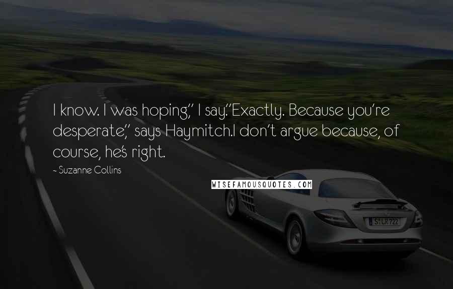 Suzanne Collins Quotes: I know. I was hoping," I say."Exactly. Because you're desperate," says Haymitch.I don't argue because, of course, he's right.