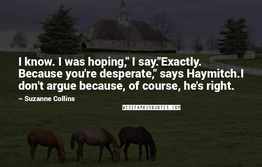 Suzanne Collins Quotes: I know. I was hoping," I say."Exactly. Because you're desperate," says Haymitch.I don't argue because, of course, he's right.