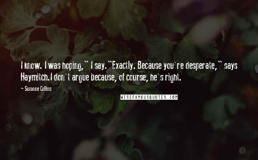 Suzanne Collins Quotes: I know. I was hoping," I say."Exactly. Because you're desperate," says Haymitch.I don't argue because, of course, he's right.