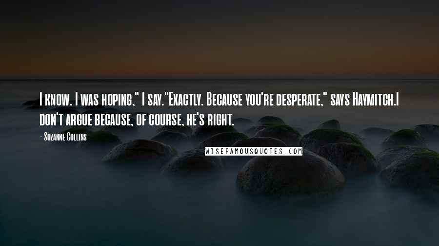 Suzanne Collins Quotes: I know. I was hoping," I say."Exactly. Because you're desperate," says Haymitch.I don't argue because, of course, he's right.