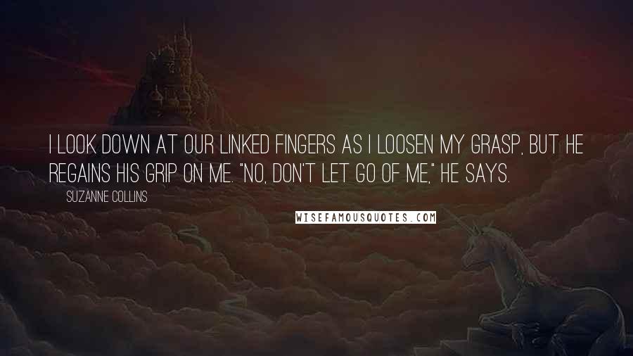 Suzanne Collins Quotes: I look down at our linked fingers as I loosen my grasp, but he regains his grip on me. "No, don't let go of me," he says.