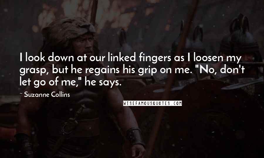 Suzanne Collins Quotes: I look down at our linked fingers as I loosen my grasp, but he regains his grip on me. "No, don't let go of me," he says.