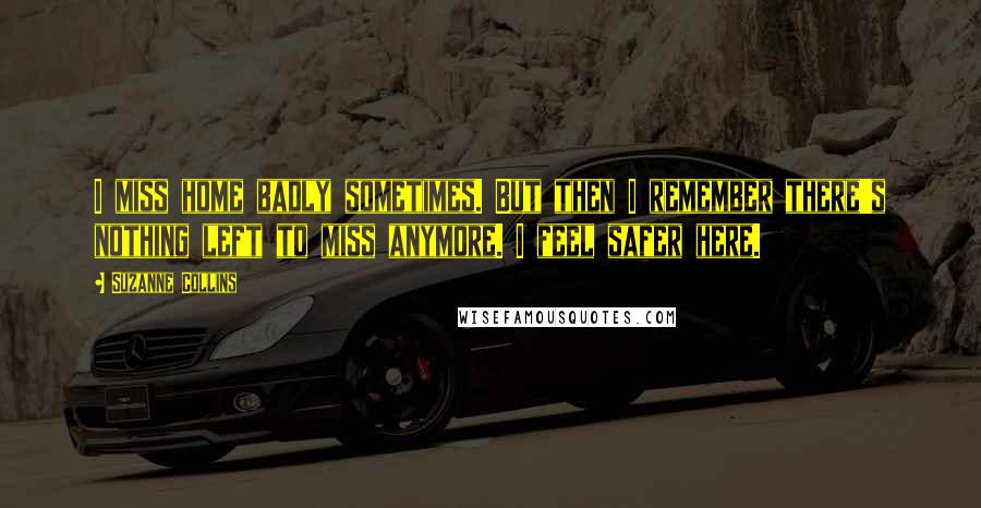 Suzanne Collins Quotes: I miss home badly sometimes. But then I remember there's nothing left to miss anymore. I feel safer here.