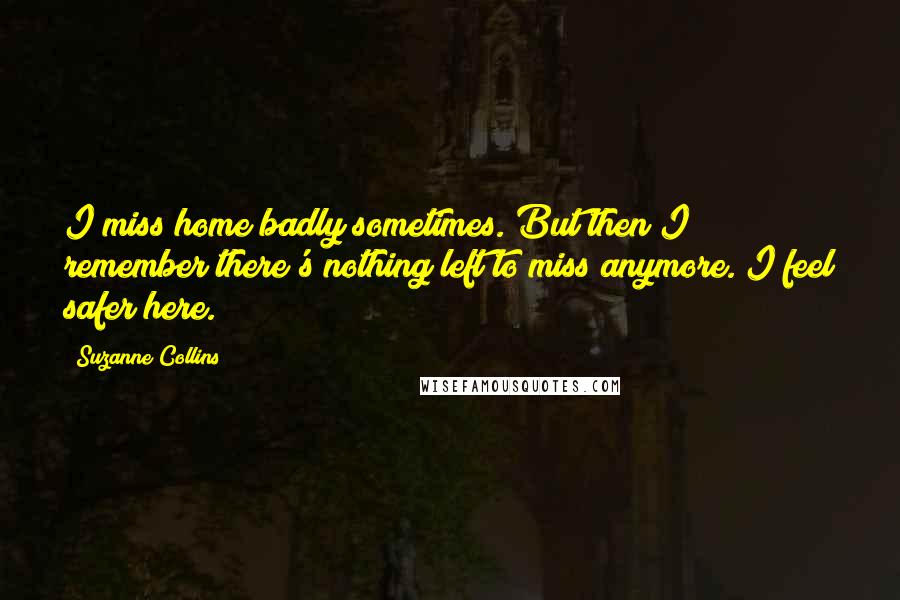 Suzanne Collins Quotes: I miss home badly sometimes. But then I remember there's nothing left to miss anymore. I feel safer here.