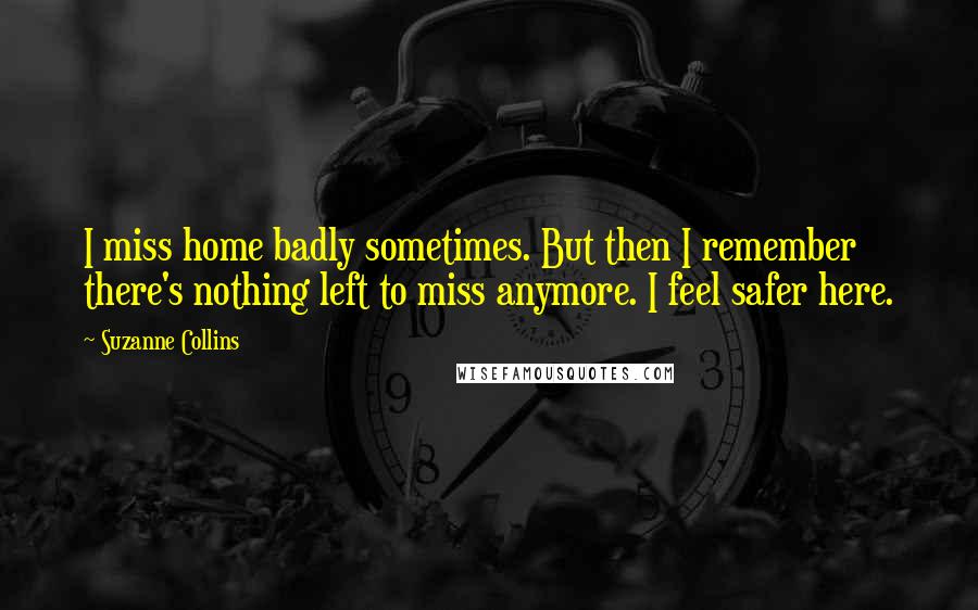 Suzanne Collins Quotes: I miss home badly sometimes. But then I remember there's nothing left to miss anymore. I feel safer here.