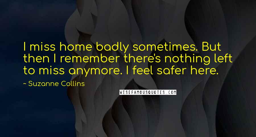 Suzanne Collins Quotes: I miss home badly sometimes. But then I remember there's nothing left to miss anymore. I feel safer here.