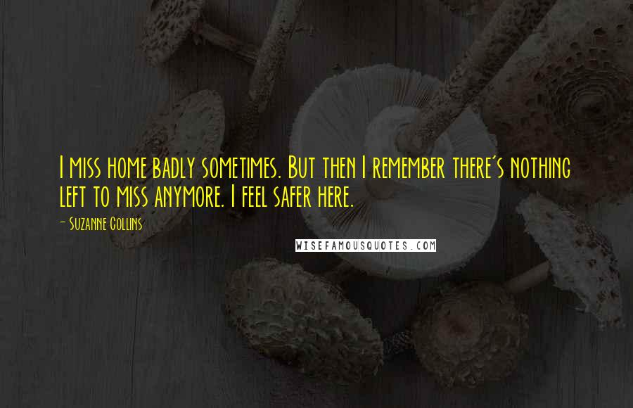 Suzanne Collins Quotes: I miss home badly sometimes. But then I remember there's nothing left to miss anymore. I feel safer here.