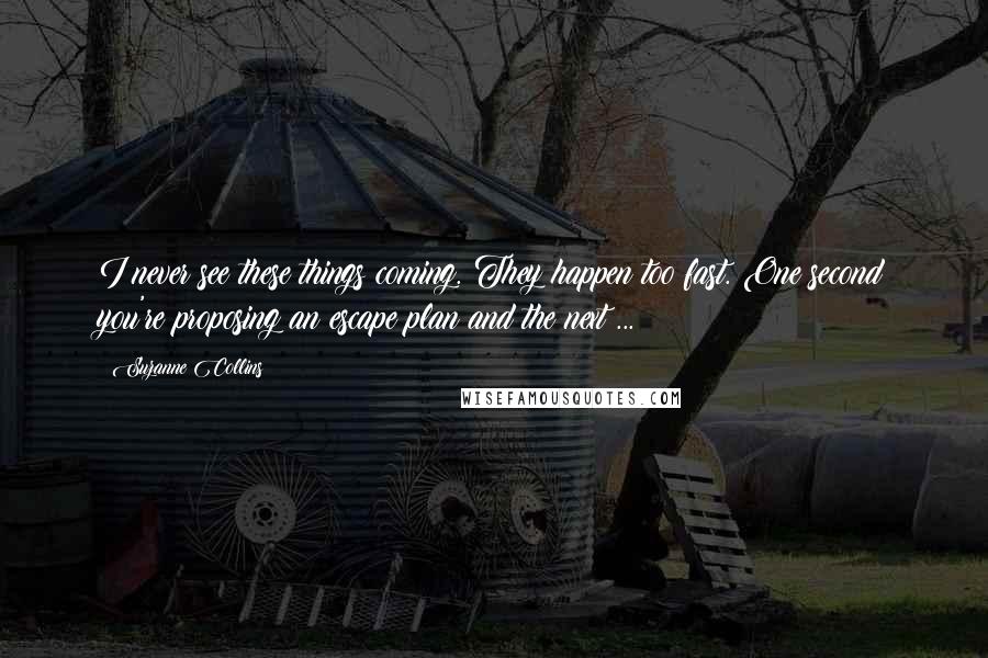Suzanne Collins Quotes: I never see these things coming. They happen too fast. One second you're proposing an escape plan and the next ...