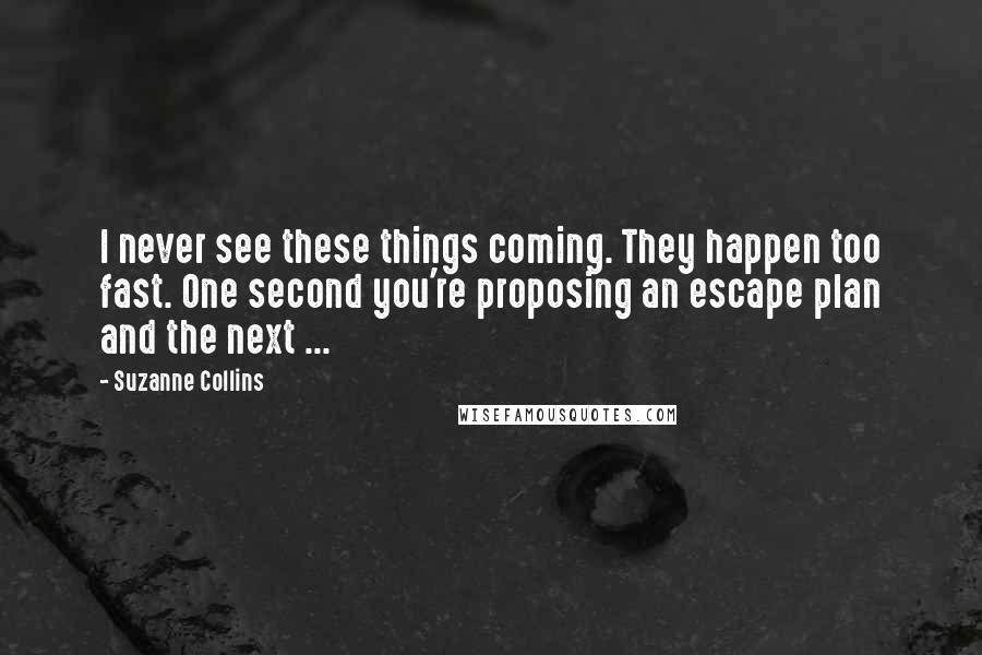 Suzanne Collins Quotes: I never see these things coming. They happen too fast. One second you're proposing an escape plan and the next ...