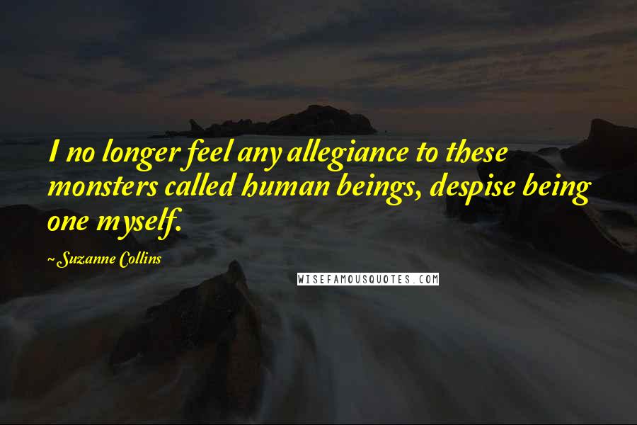 Suzanne Collins Quotes: I no longer feel any allegiance to these monsters called human beings, despise being one myself.