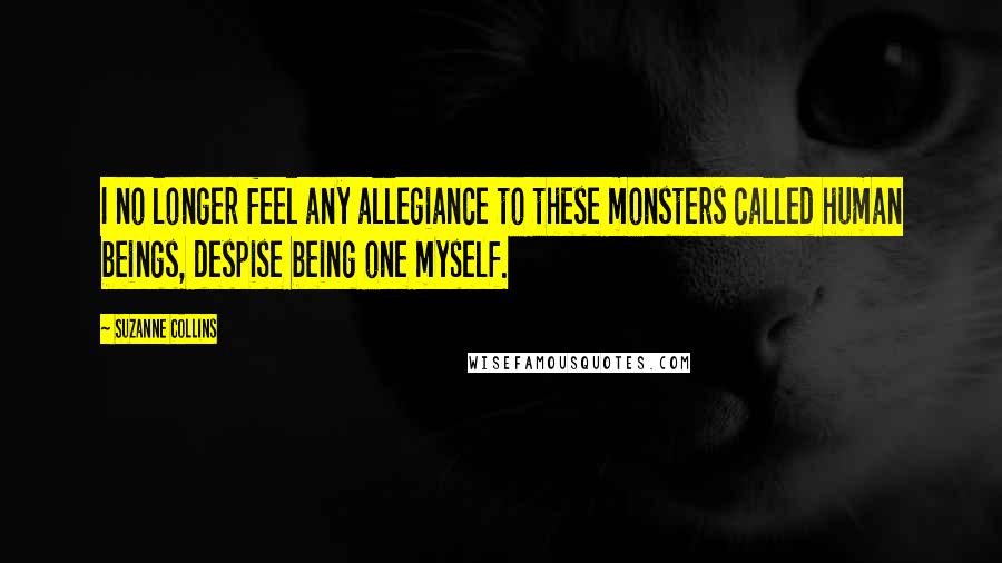 Suzanne Collins Quotes: I no longer feel any allegiance to these monsters called human beings, despise being one myself.