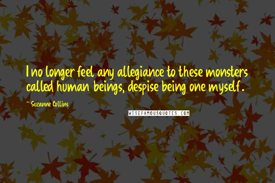 Suzanne Collins Quotes: I no longer feel any allegiance to these monsters called human beings, despise being one myself.