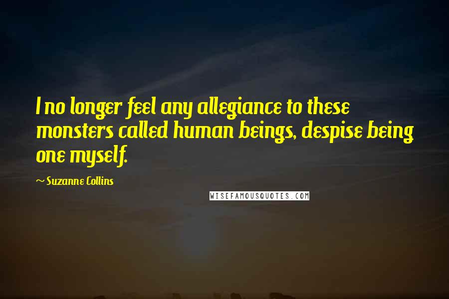 Suzanne Collins Quotes: I no longer feel any allegiance to these monsters called human beings, despise being one myself.