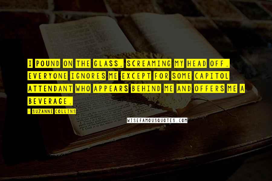 Suzanne Collins Quotes: I pound on the glass, screaming my head off. Everyone ignores me except for some Capitol attendant who appears behind me and offers me a beverage.