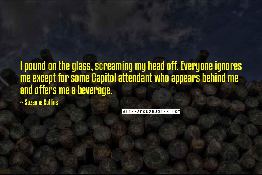 Suzanne Collins Quotes: I pound on the glass, screaming my head off. Everyone ignores me except for some Capitol attendant who appears behind me and offers me a beverage.