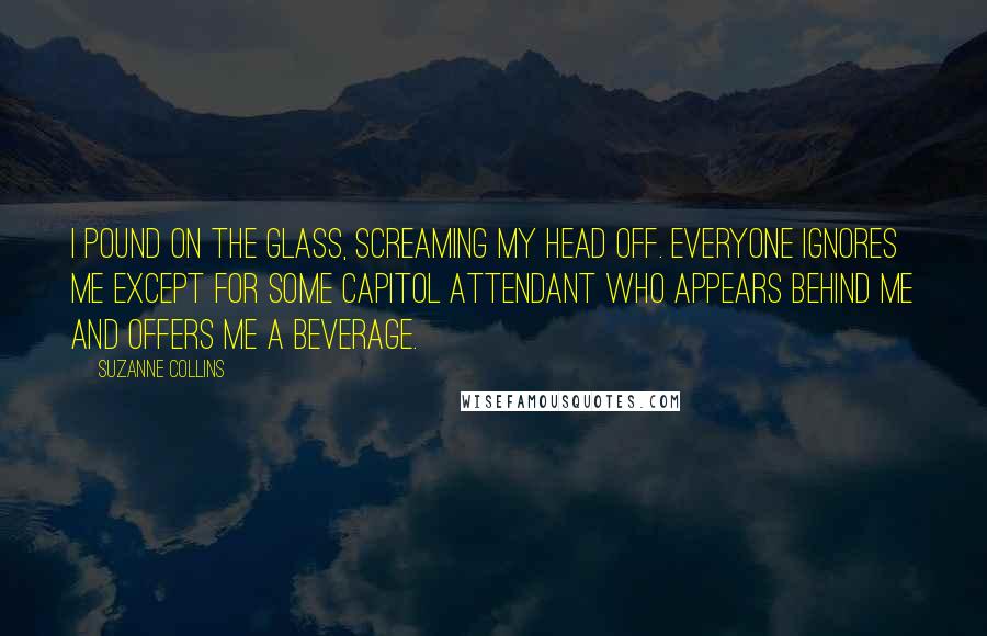 Suzanne Collins Quotes: I pound on the glass, screaming my head off. Everyone ignores me except for some Capitol attendant who appears behind me and offers me a beverage.