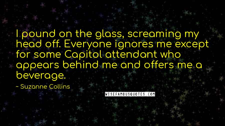 Suzanne Collins Quotes: I pound on the glass, screaming my head off. Everyone ignores me except for some Capitol attendant who appears behind me and offers me a beverage.