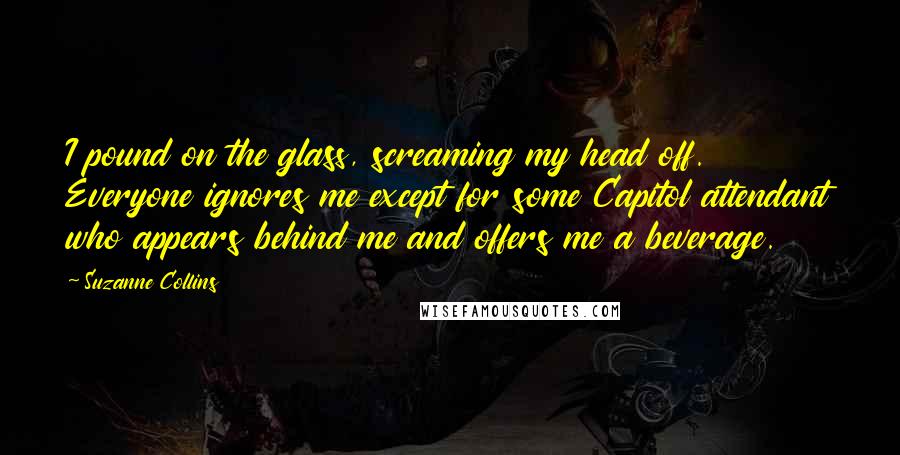 Suzanne Collins Quotes: I pound on the glass, screaming my head off. Everyone ignores me except for some Capitol attendant who appears behind me and offers me a beverage.