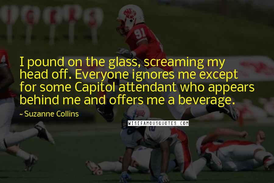 Suzanne Collins Quotes: I pound on the glass, screaming my head off. Everyone ignores me except for some Capitol attendant who appears behind me and offers me a beverage.