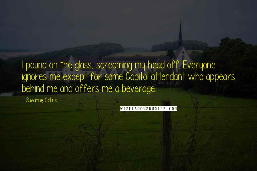 Suzanne Collins Quotes: I pound on the glass, screaming my head off. Everyone ignores me except for some Capitol attendant who appears behind me and offers me a beverage.