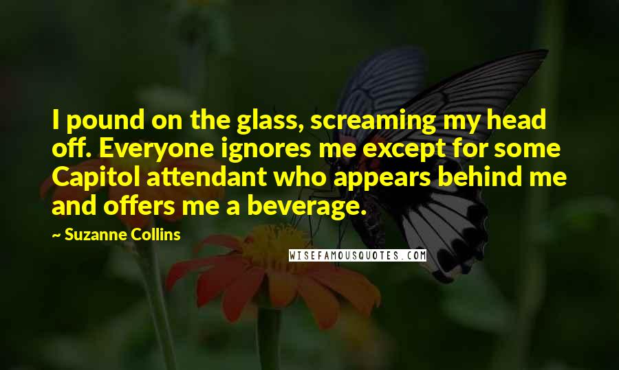 Suzanne Collins Quotes: I pound on the glass, screaming my head off. Everyone ignores me except for some Capitol attendant who appears behind me and offers me a beverage.