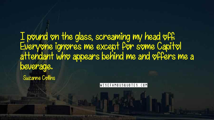 Suzanne Collins Quotes: I pound on the glass, screaming my head off. Everyone ignores me except for some Capitol attendant who appears behind me and offers me a beverage.