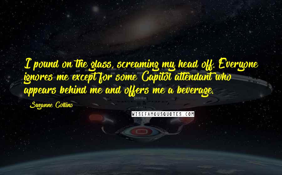 Suzanne Collins Quotes: I pound on the glass, screaming my head off. Everyone ignores me except for some Capitol attendant who appears behind me and offers me a beverage.