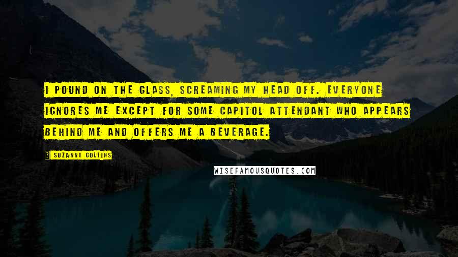 Suzanne Collins Quotes: I pound on the glass, screaming my head off. Everyone ignores me except for some Capitol attendant who appears behind me and offers me a beverage.