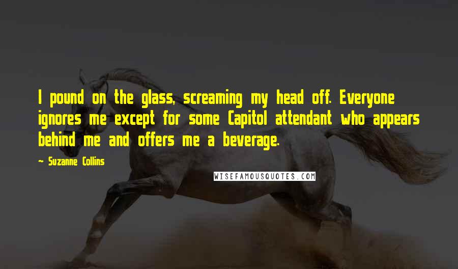 Suzanne Collins Quotes: I pound on the glass, screaming my head off. Everyone ignores me except for some Capitol attendant who appears behind me and offers me a beverage.