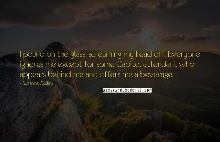 Suzanne Collins Quotes: I pound on the glass, screaming my head off. Everyone ignores me except for some Capitol attendant who appears behind me and offers me a beverage.