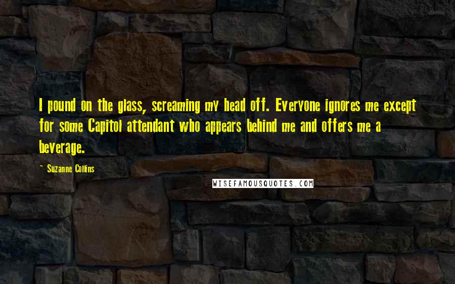 Suzanne Collins Quotes: I pound on the glass, screaming my head off. Everyone ignores me except for some Capitol attendant who appears behind me and offers me a beverage.