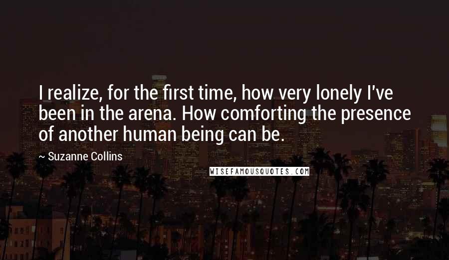 Suzanne Collins Quotes: I realize, for the first time, how very lonely I've been in the arena. How comforting the presence of another human being can be.