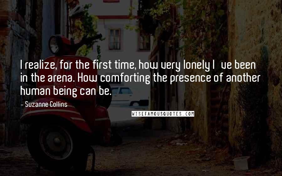 Suzanne Collins Quotes: I realize, for the first time, how very lonely I've been in the arena. How comforting the presence of another human being can be.