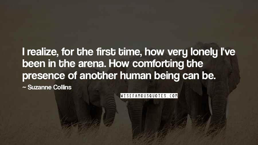 Suzanne Collins Quotes: I realize, for the first time, how very lonely I've been in the arena. How comforting the presence of another human being can be.