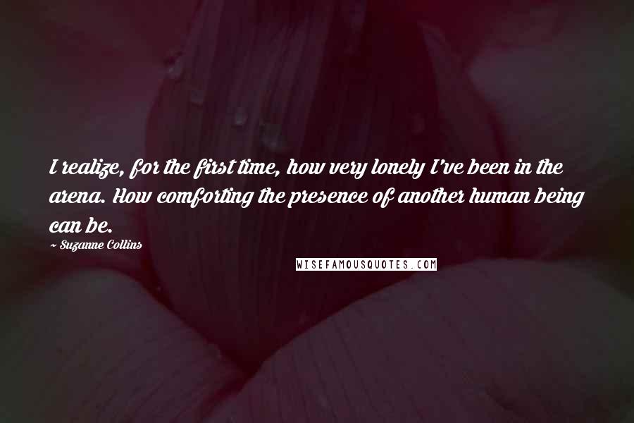 Suzanne Collins Quotes: I realize, for the first time, how very lonely I've been in the arena. How comforting the presence of another human being can be.