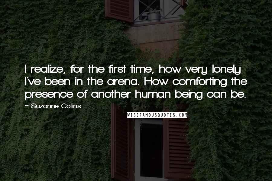 Suzanne Collins Quotes: I realize, for the first time, how very lonely I've been in the arena. How comforting the presence of another human being can be.