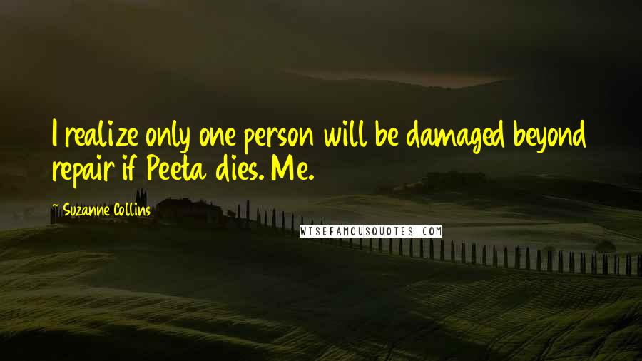 Suzanne Collins Quotes: I realize only one person will be damaged beyond repair if Peeta dies. Me.