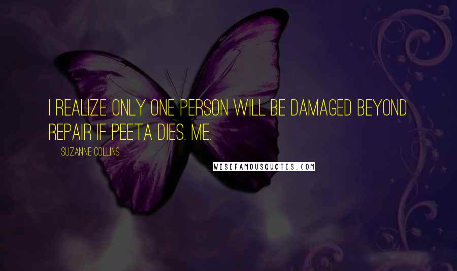 Suzanne Collins Quotes: I realize only one person will be damaged beyond repair if Peeta dies. Me.