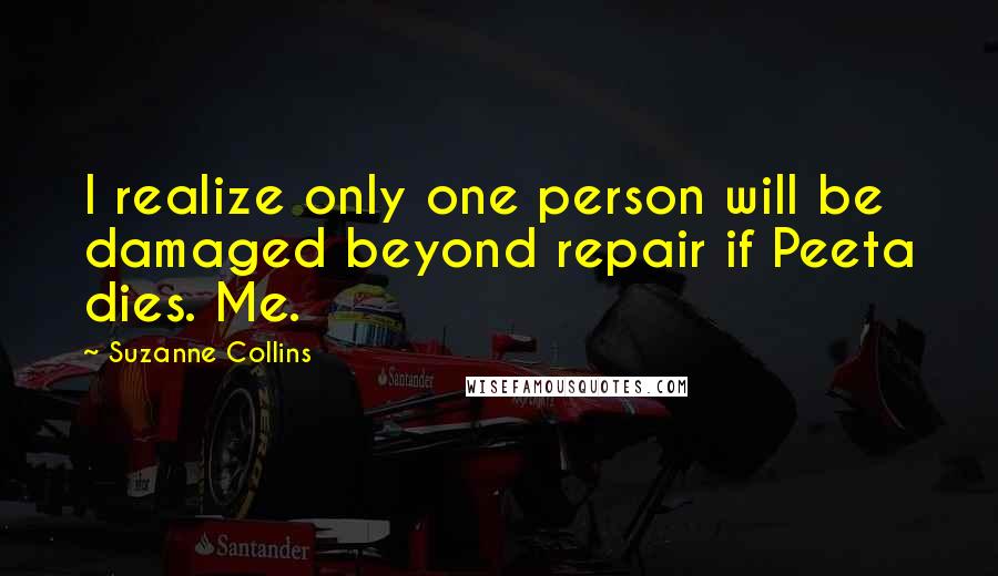 Suzanne Collins Quotes: I realize only one person will be damaged beyond repair if Peeta dies. Me.