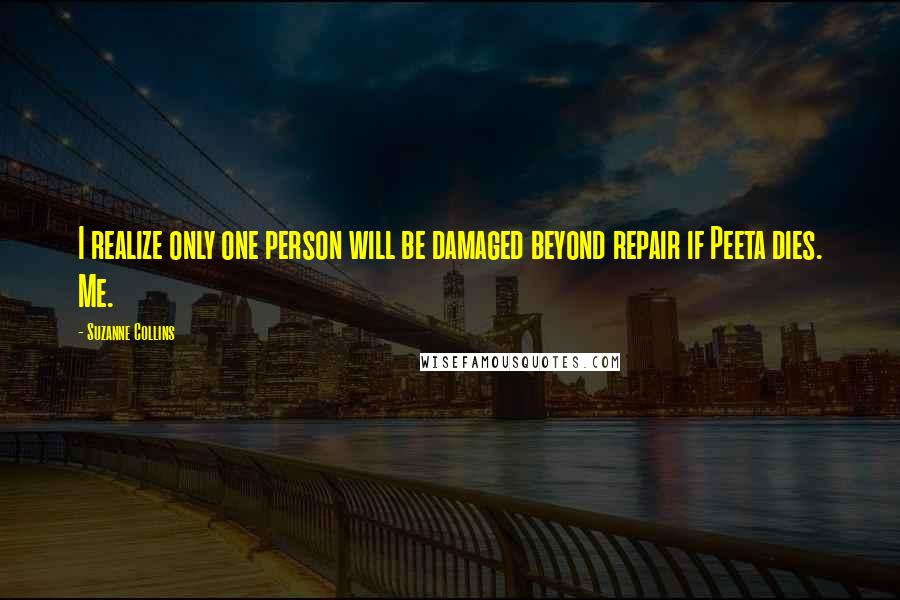 Suzanne Collins Quotes: I realize only one person will be damaged beyond repair if Peeta dies. Me.